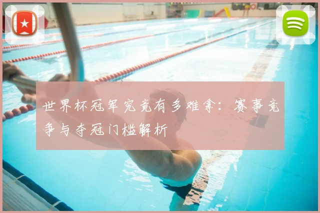 世界杯冠军究竟有多难拿:赛事竞争与夺冠门槛解析