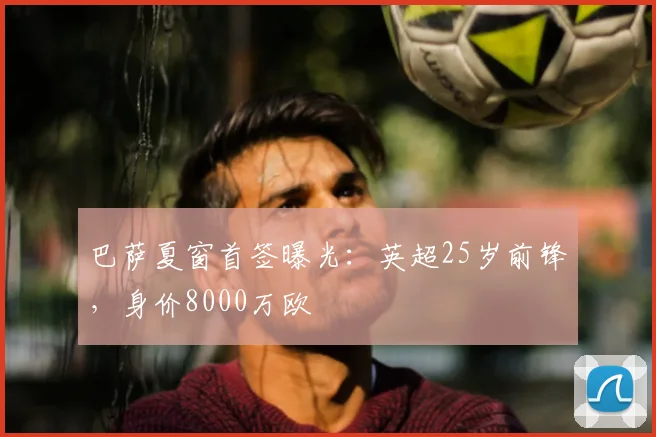 巴萨夏窗首签曝光:英超25岁前锋,身价8000万欧