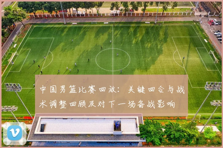 中国男篮比赛回放:关键回合与战术调整回顾及对下一场备战影响