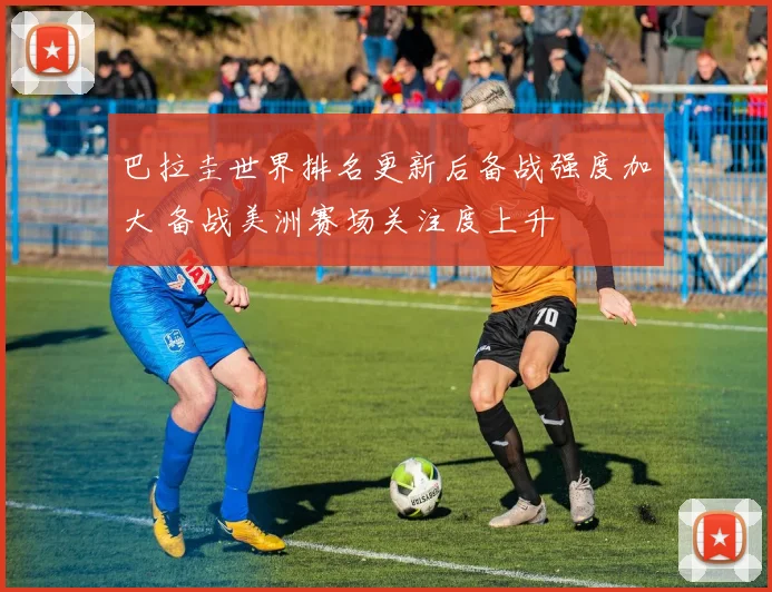 巴拉圭世界排名更新后备战强度加大 备战美洲赛场关注度上升