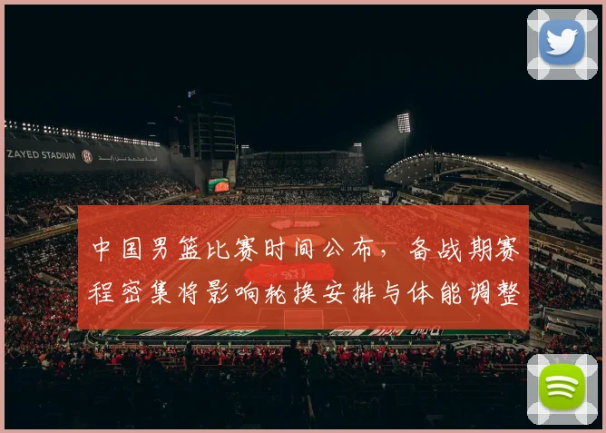 中国男篮比赛时间公布，备战期赛程密集将影响轮换安排与体能调整