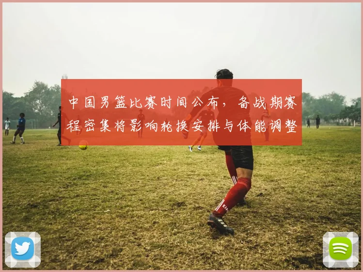中国男篮比赛时间公布,备战期赛程密集将影响轮换安排与体能调整
