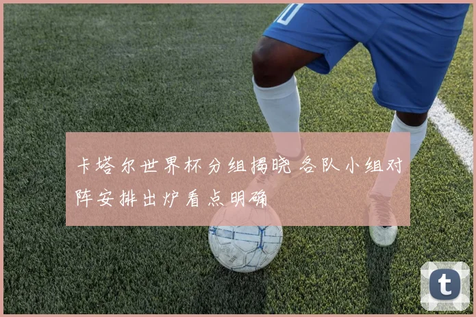 卡塔尔世界杯分组揭晓 各队小组对阵安排出炉看点明确